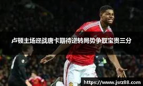 卢顿主场迎战唐卡期待逆转局势争取宝贵三分